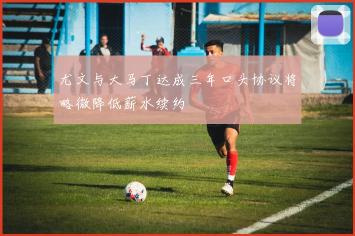 尤文与大马丁达成三年口头协议将略微降低薪水续约
