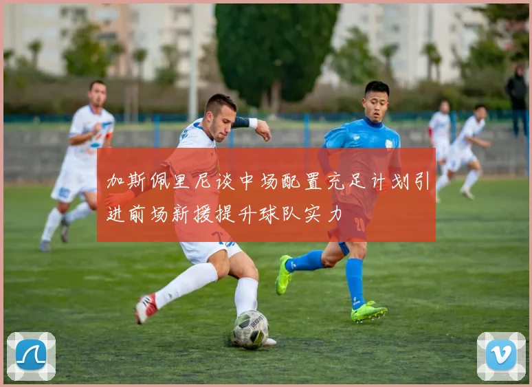 加斯佩里尼谈中场配置充足计划引进前场新援提升球队实力