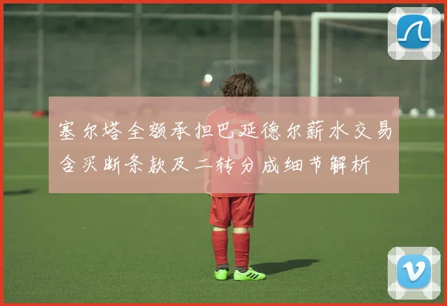 塞尔塔全额承担巴延德尔薪水交易含买断条款及二转分成细节解析