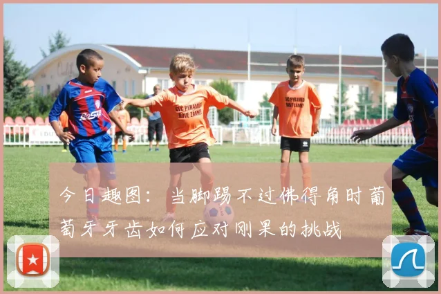 今日趣图：当脚踢不过佛得角时葡萄牙牙齿如何应对刚果的挑战