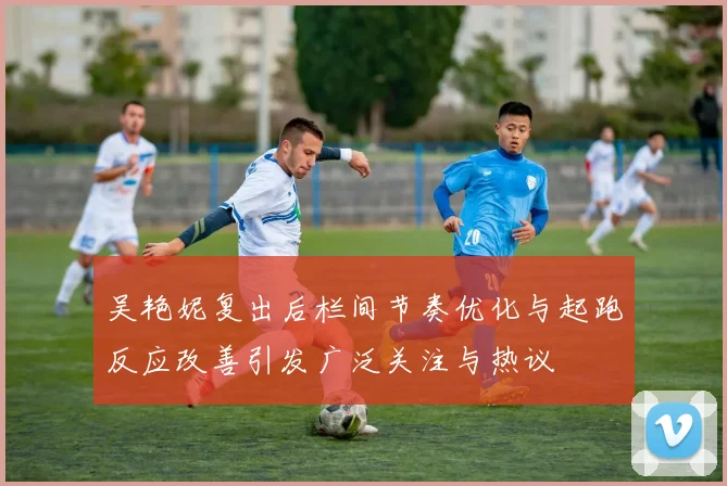 吴艳妮复出后栏间节奏优化与起跑反应改善引发广泛关注与热议
