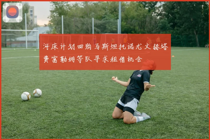 河床计划回购马斯坦托诺尤文赫塔费富勒姆等队寻求租借机会