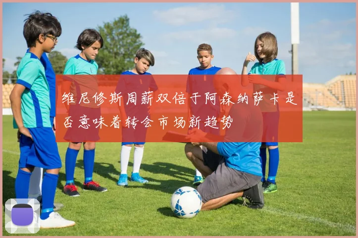 维尼修斯周薪双倍于阿森纳萨卡是否意味着转会市场新趋势