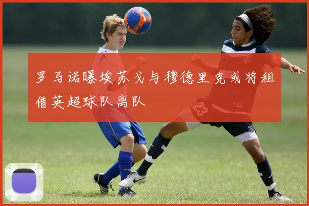 罗马诺曝埃苏戈与穆德里克或将租借英超球队离队
