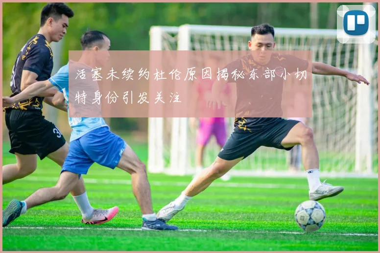 活塞未续约杜伦原因揭秘东部小切特身份引发关注
