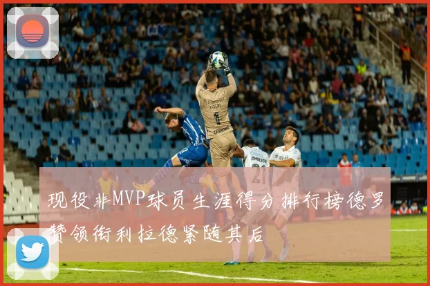现役非MVP球员生涯得分排行榜德罗赞领衔利拉德紧随其后