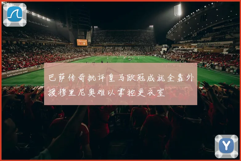 巴萨传奇批评皇马欧冠成就全靠外援穆里尼奥难以掌控更衣室