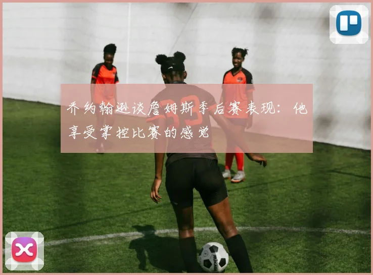 乔约翰逊谈詹姆斯季后赛表现：他享受掌控比赛的感觉