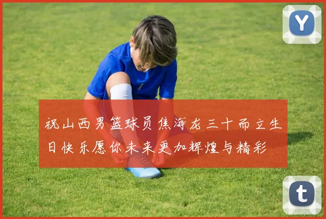 祝山西男篮球员焦海龙三十而立生日快乐愿你未来更加辉煌与精彩