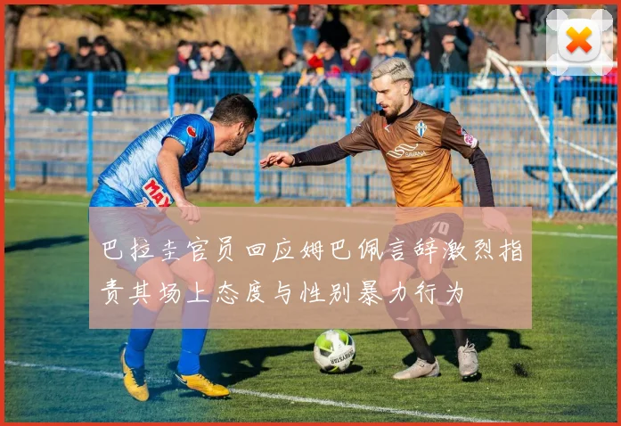 巴拉圭官员回应姆巴佩言辞激烈指责其场上态度与性别暴力行为