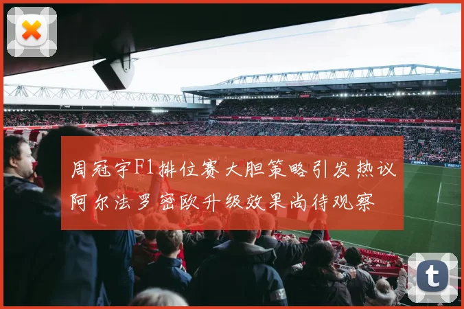 周冠宇F1排位赛大胆策略引发热议阿尔法罗密欧升级效果尚待观察