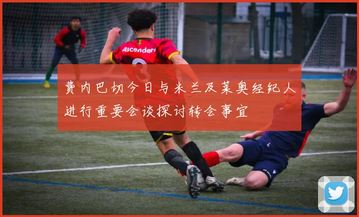 费内巴切今日与米兰及莱奥经纪人进行重要会谈探讨转会事宜