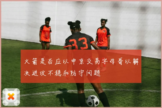 火箭是否应以申京交易字母哥以解决进攻不稳和防守问题