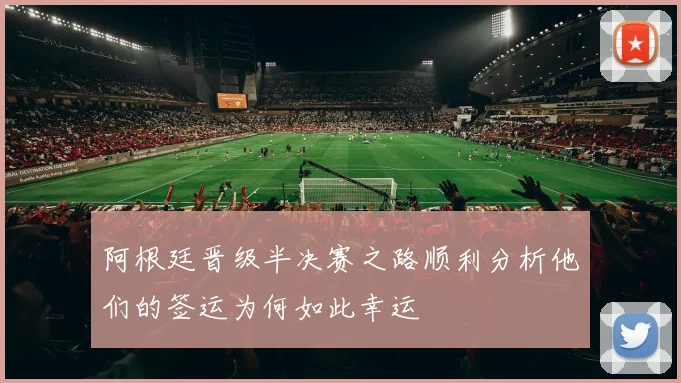 阿根廷晋级半决赛之路顺利分析他们的签运为何如此幸运