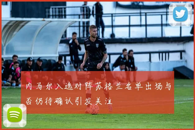内马尔入选对阵苏格兰名单出场与否仍待确认引发关注