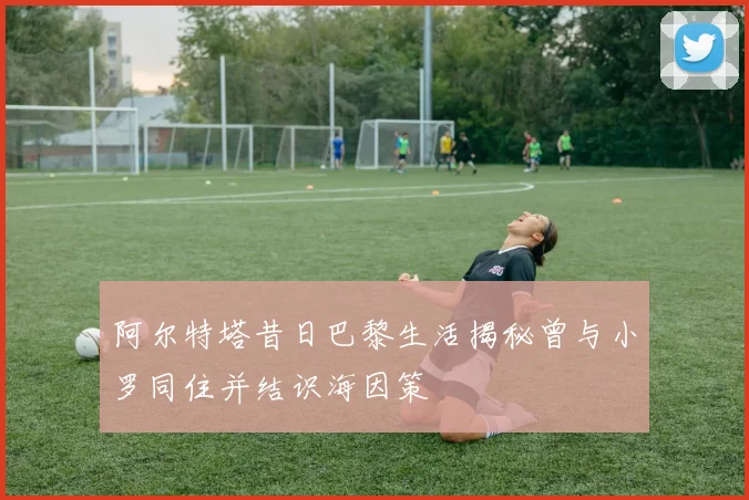 阿尔特塔昔日巴黎生活揭秘曾与小罗同住并结识海因策