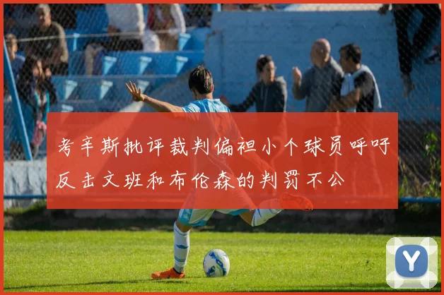 考辛斯批评裁判偏袒小个球员呼吁反击文班和布伦森的判罚不公