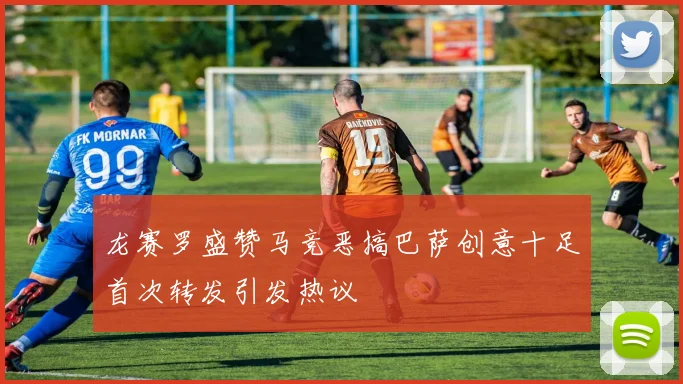 龙赛罗盛赞马竞恶搞巴萨创意十足首次转发引发热议