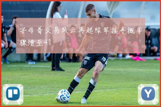 字母哥交易风云再起绿军接手概率骤增至41