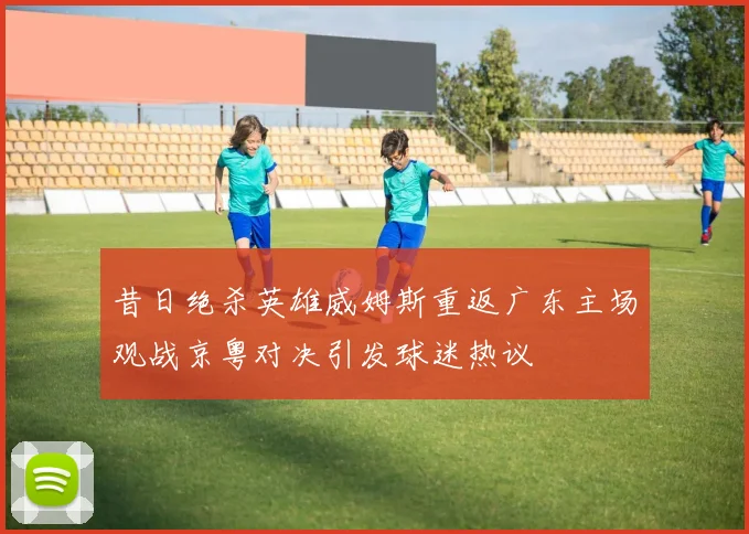 昔日绝杀英雄威姆斯重返广东主场观战京粤对决引发球迷热议