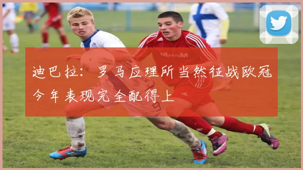 迪巴拉：罗马应理所当然征战欧冠今年表现完全配得上