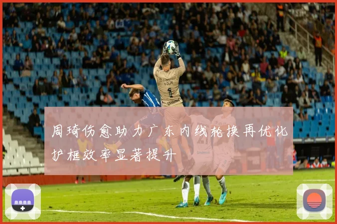 周琦伤愈助力广东内线轮换再优化护框效率显著提升