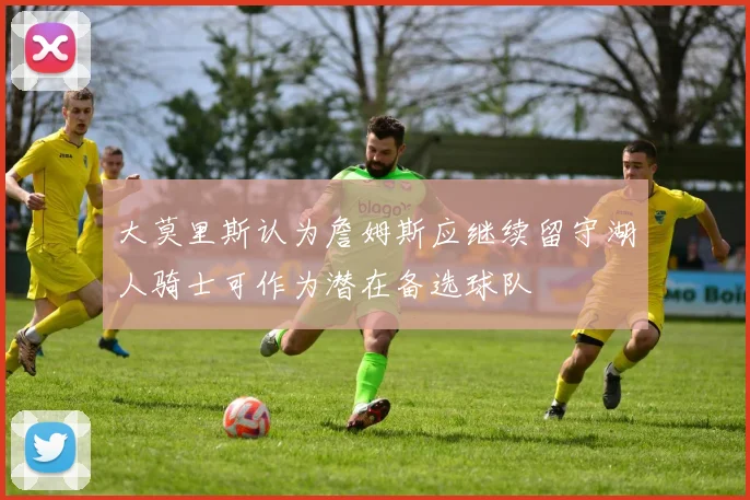 大莫里斯认为詹姆斯应继续留守湖人骑士可作为潜在备选球队