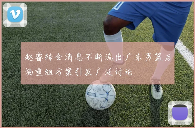 赵睿转会消息不断流出广东男篮后场重组方案引发广泛讨论