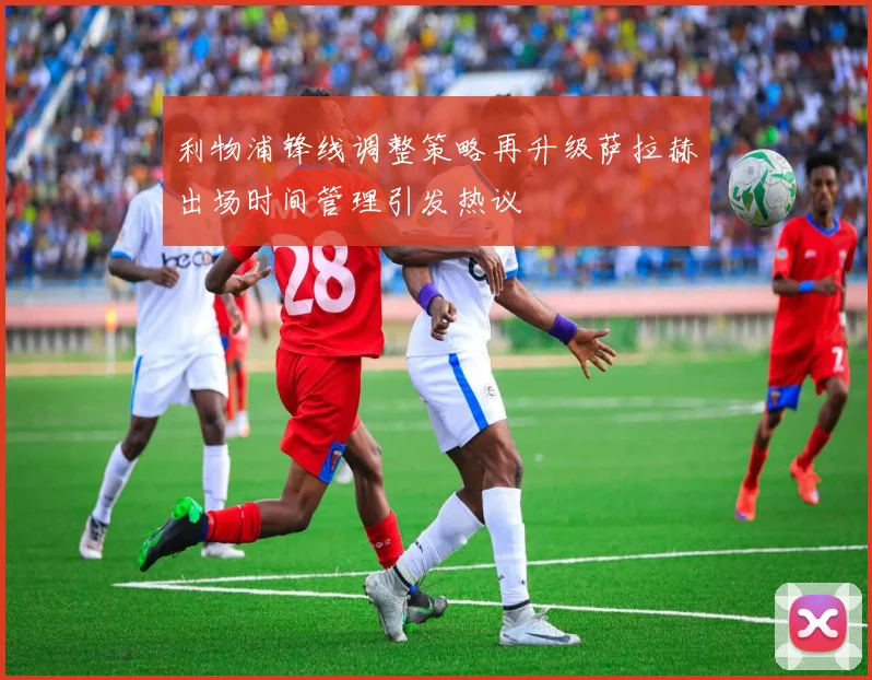 利物浦锋线调整策略再升级萨拉赫出场时间管理引发热议