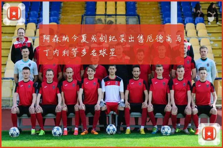 阿森纳今夏或创纪录出售厄德高马丁内利等多名球星