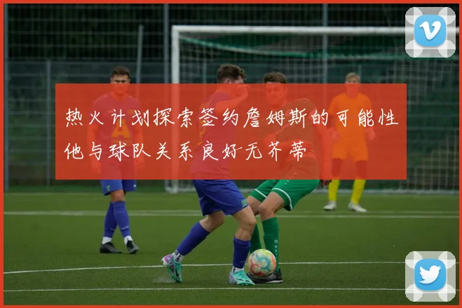 热火计划探索签约詹姆斯的可能性他与球队关系良好无芥蒂