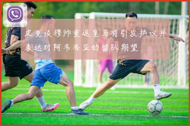 皮克谈穆帅重返皇马将引发热议并表达对阿韦洛亚的留队期望