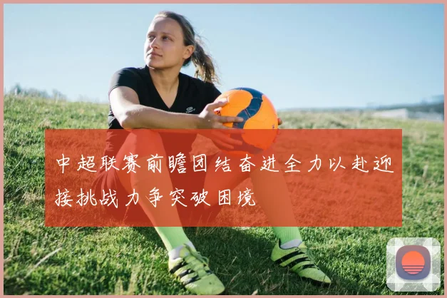 中超联赛前瞻团结奋进全力以赴迎接挑战力争突破困境