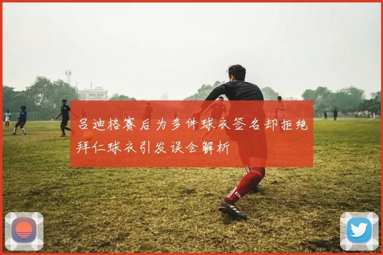 吕迪格赛后为多件球衣签名却拒绝拜仁球衣引发误会解析