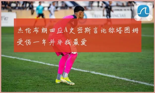 杰伦布朗回应A史密斯言论称塔图姆受伤一年并非我最爱