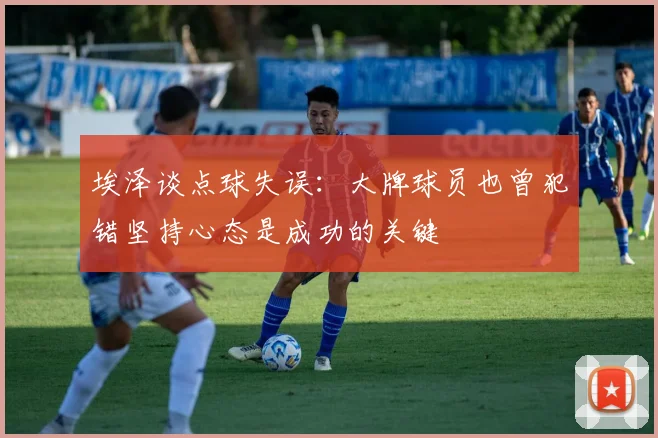 埃泽谈点球失误:大牌球员也曾犯错坚持心态是成功的关键