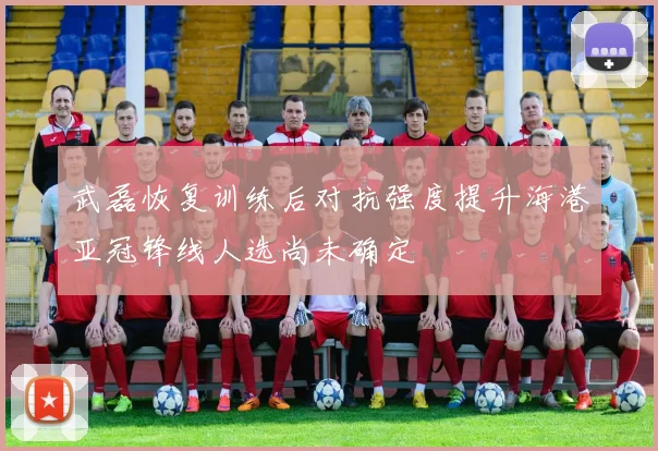 武磊恢复训练后对抗强度提升海港亚冠锋线人选尚未确定