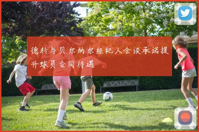 德科与贝尔纳尔经纪人会谈承诺提升球员合同待遇